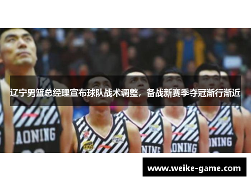 辽宁男篮总经理宣布球队战术调整，备战新赛季夺冠渐行渐近