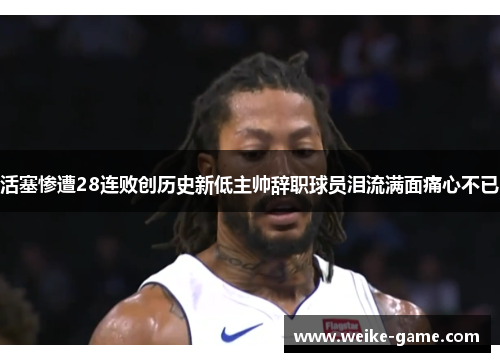 活塞惨遭28连败创历史新低主帅辞职球员泪流满面痛心不已