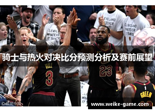 骑士与热火对决比分预测分析及赛前展望